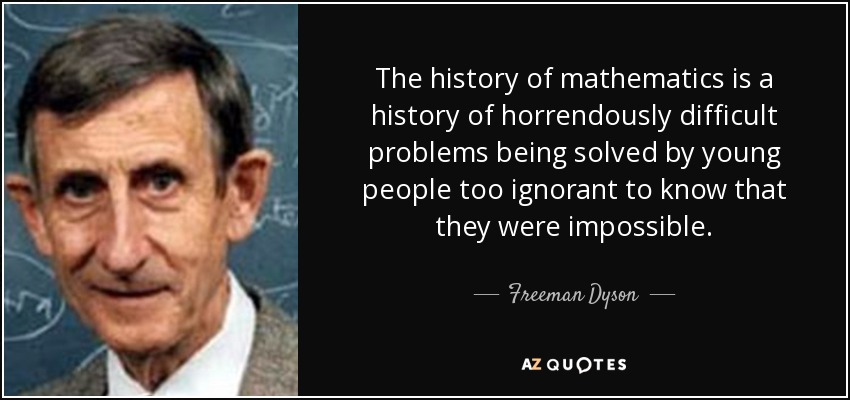 The history of mathematics is a history of horrendously difficult problems being solved by young people too ignorant to know that they were impossible. - Freeman Dyson
