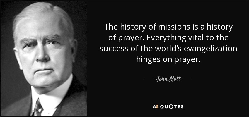 The history of missions is a history of prayer. Everything vital to the success of the world's evangelization hinges on prayer. - John Mott