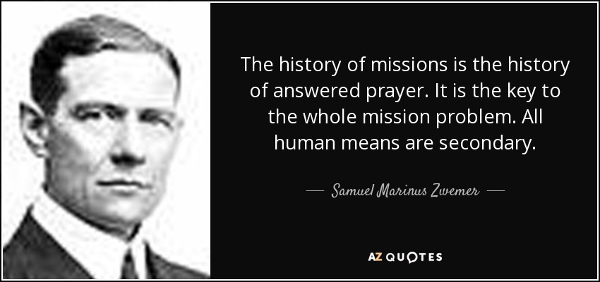 The history of missions is the history of answered prayer. It is the key to the whole mission problem. All human means are secondary. - Samuel Marinus Zwemer