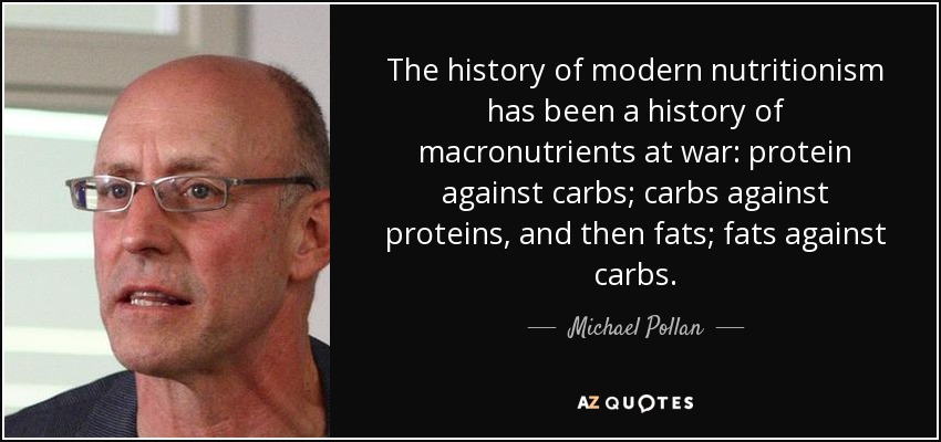 The history of modern nutritionism has been a history of macronutrients at war: protein against carbs; carbs against proteins, and then fats; fats against carbs. - Michael Pollan
