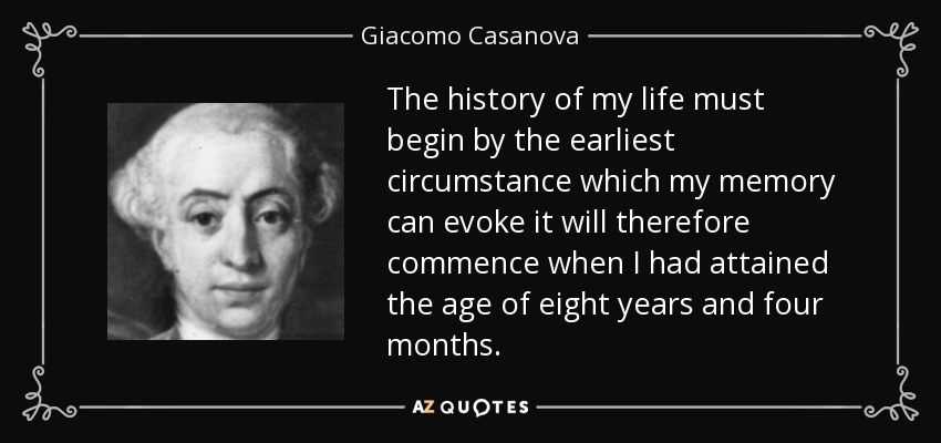 The history of my life must begin by the earliest circumstance which my memory can evoke it will therefore commence when I had attained the age of eight years and four months. - Giacomo Casanova