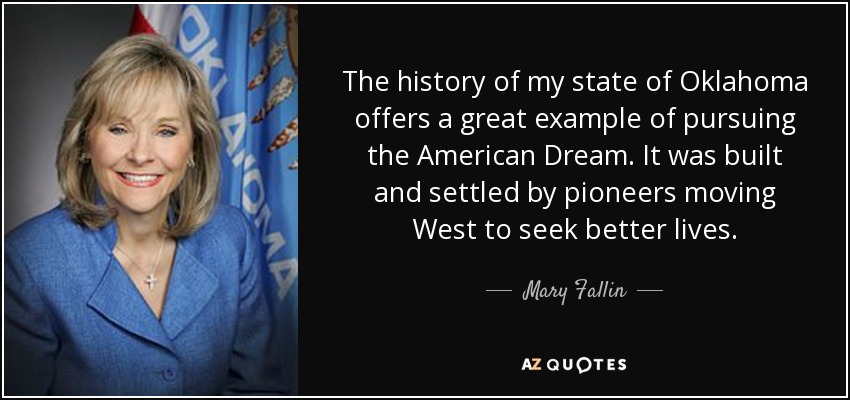 The history of my state of Oklahoma offers a great example of pursuing the American Dream. It was built and settled by pioneers moving West to seek better lives. - Mary Fallin