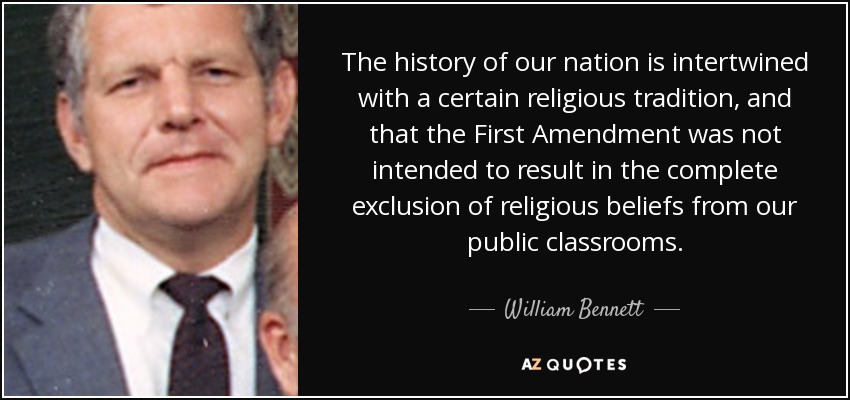 The history of our nation is intertwined with a certain religious tradition, and that the First Amendment was not intended to result in the complete exclusion of religious beliefs from our public classrooms. - William Bennett