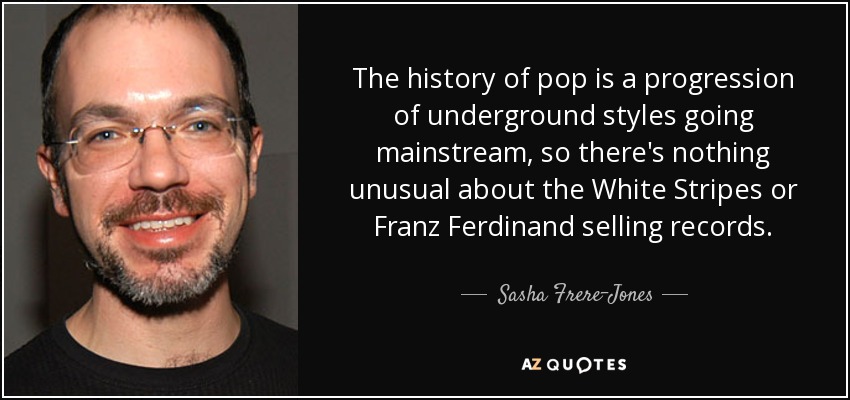 The history of pop is a progression of underground styles going mainstream, so there's nothing unusual about the White Stripes or Franz Ferdinand selling records. - Sasha Frere-Jones