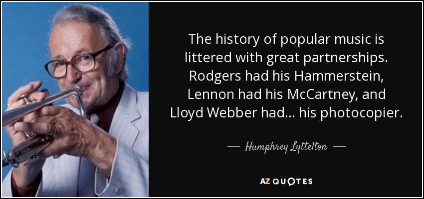 The history of popular music is littered with great partnerships. Rodgers had his Hammerstein, Lennon had his McCartney, and Lloyd Webber had... his photocopier. - Humphrey Lyttelton