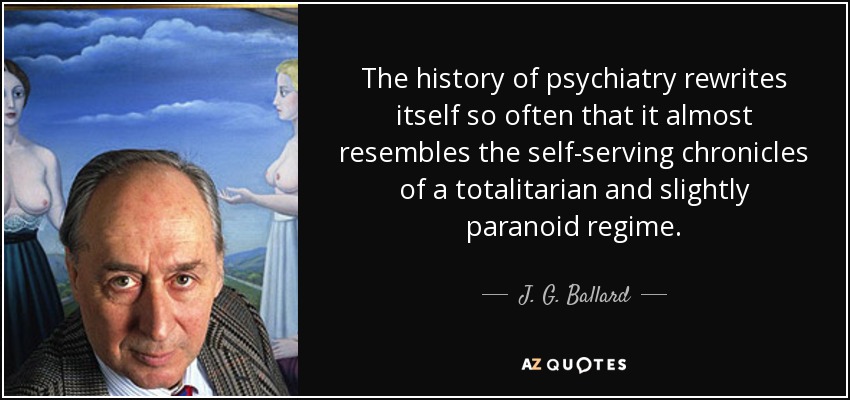 The history of psychiatry rewrites itself so often that it almost resembles the self-serving chronicles of a totalitarian and slightly paranoid regime. - J. G. Ballard