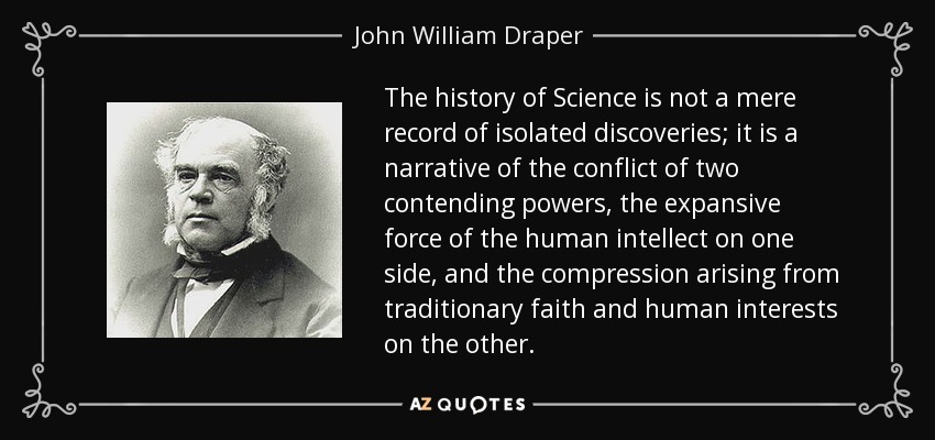 The history of Science is not a mere record of isolated discoveries; it is a narrative of the conflict of two contending powers, the expansive force of the human intellect on one side, and the compression arising from traditionary faith and human interests on the other. - John William Draper