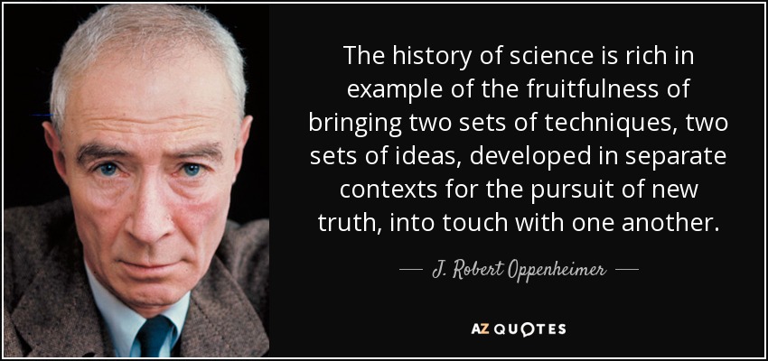 The history of science is rich in example of the fruitfulness of bringing two sets of techniques, two sets of ideas, developed in separate contexts for the pursuit of new truth, into touch with one another. - J. Robert Oppenheimer
