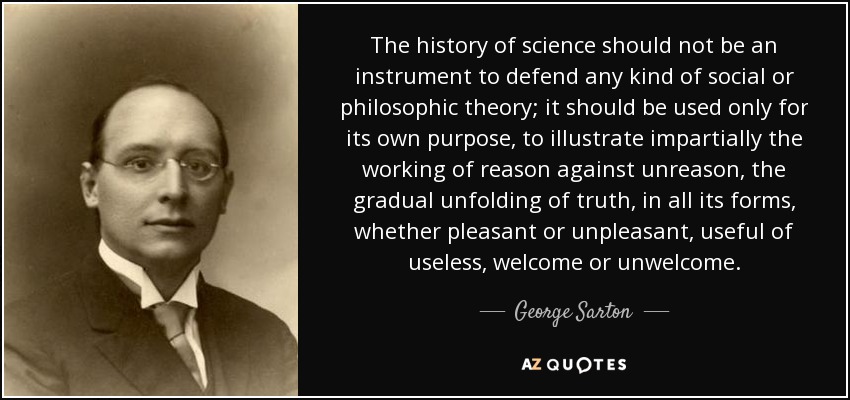 The history of science should not be an instrument to defend any kind of social or philosophic theory; it should be used only for its own purpose, to illustrate impartially the working of reason against unreason, the gradual unfolding of truth, in all its forms, whether pleasant or unpleasant, useful of useless, welcome or unwelcome. - George Sarton