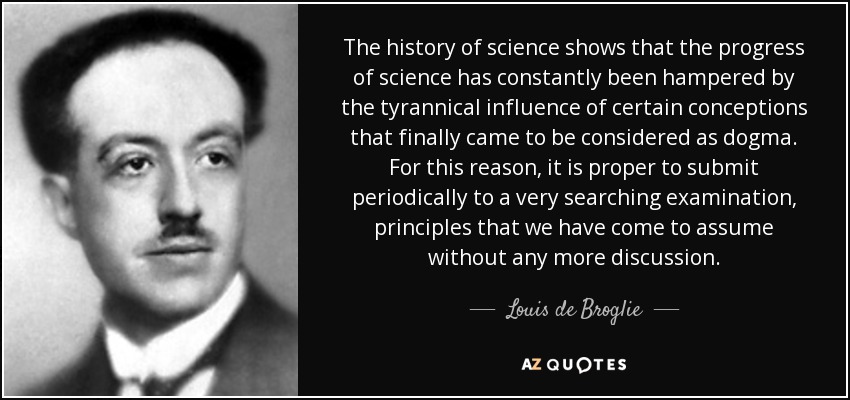 The history of science shows that the progress of science has constantly been hampered by the tyrannical influence of certain conceptions that finally came to be considered as dogma. For this reason, it is proper to submit periodically to a very searching examination, principles that we have come to assume without any more discussion. - Louis de Broglie