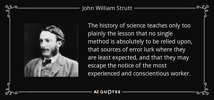 The history of science teaches only too plainly the lesson that no single method is absolutely to be relied upon, that sources of error lurk where they are least expected, and that they may escape the notice of the most experienced and conscientious worker. - John William Strutt