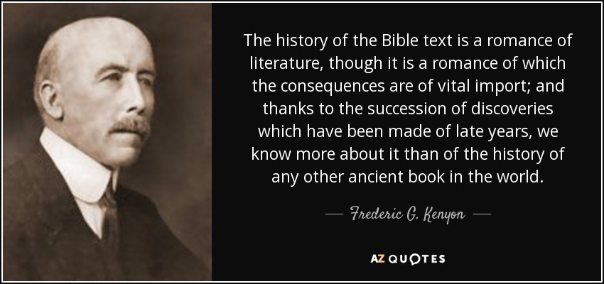 The history of the Bible text is a romance of literature, though it is a romance of which the consequences are of vital import; and thanks to the succession of discoveries which have been made of late years, we know more about it than of the history of any other ancient book in the world. - Frederic G. Kenyon