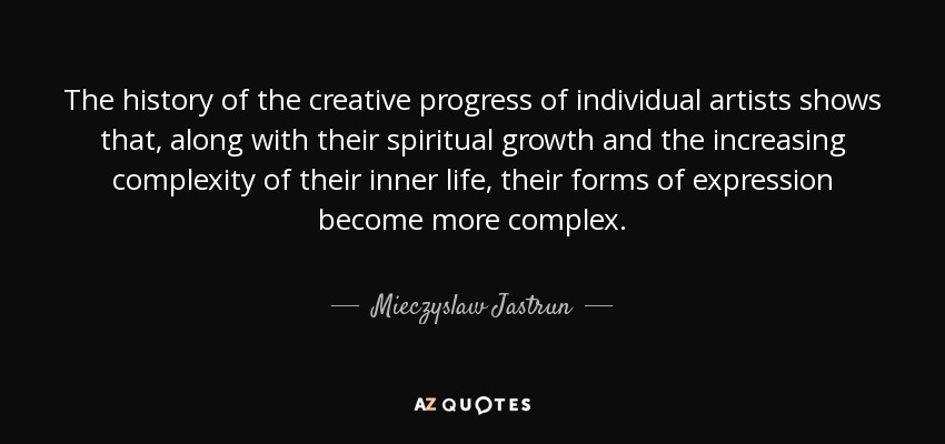 The history of the creative progress of individual artists shows that, along with their spiritual growth and the increasing complexity of their inner life, their forms of expression become more complex. - Mieczyslaw Jastrun