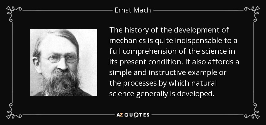 The history of the development of mechanics is quite indispensable to a full comprehension of the science in its present condition. It also affords a simple and instructive example or the processes by which natural science generally is developed. - Ernst Mach