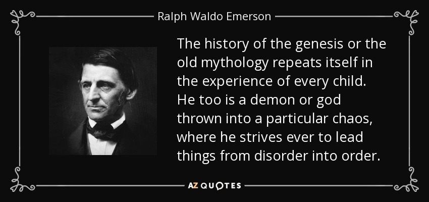 The history of the genesis or the old mythology repeats itself in the experience of every child. He too is a demon or god thrown into a particular chaos, where he strives ever to lead things from disorder into order. - Ralph Waldo Emerson