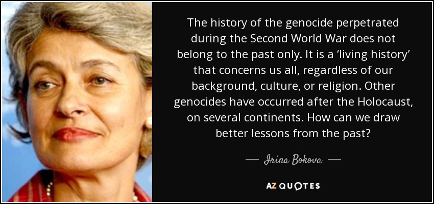 The history of the genocide perpetrated during the Second World War does not belong to the past only. It is a ‘living history’ that concerns us all, regardless of our background, culture, or religion. Other genocides have occurred after the Holocaust, on several continents. How can we draw better lessons from the past? - Irina Bokova