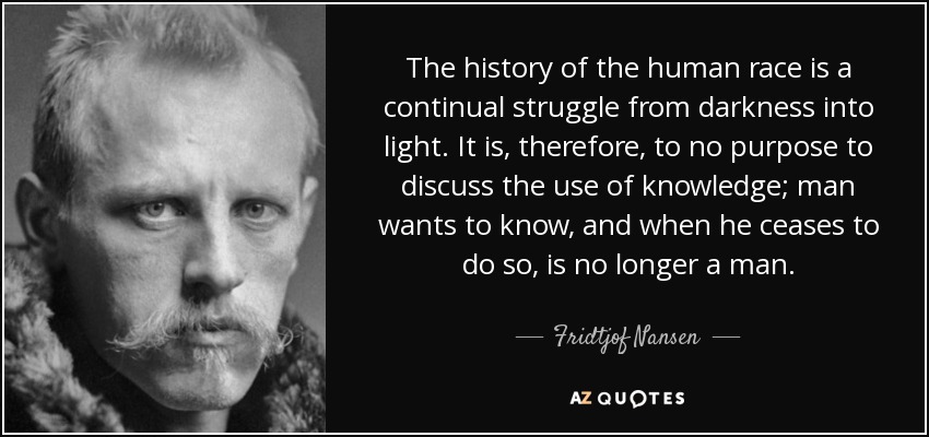 The history of the human race is a continual struggle from darkness into light. It is, therefore, to no purpose to discuss the use of knowledge; man wants to know, and when he ceases to do so, is no longer a man. - Fridtjof Nansen