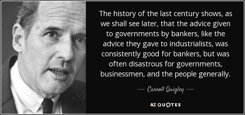 The history of the last century shows, as we shall see later, that the advice given to governments by bankers, like the advice they gave to industrialists, was consistently good for bankers, but was often disastrous for governments, businessmen, and the people generally. - Carroll Quigley