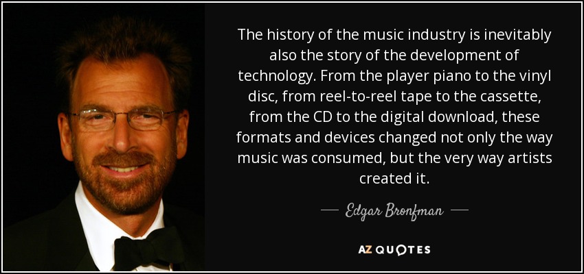 The history of the music industry is inevitably also the story of the development of technology. From the player piano to the vinyl disc, from reel-to-reel tape to the cassette, from the CD to the digital download, these formats and devices changed not only the way music was consumed, but the very way artists created it. - Edgar Bronfman, Jr.