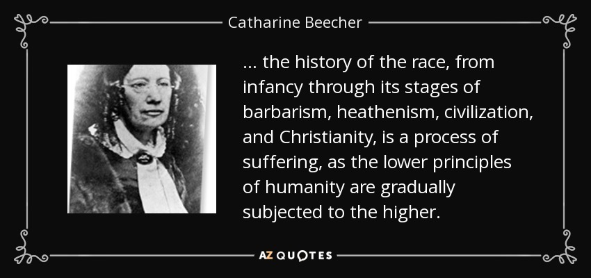 ... the history of the race, from infancy through its stages of barbarism, heathenism, civilization, and Christianity, is a process of suffering, as the lower principles of humanity are gradually subjected to the higher. - Catharine Beecher