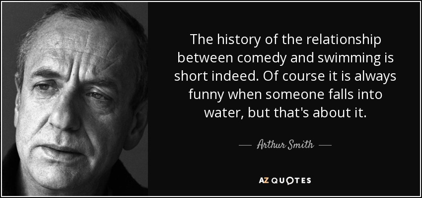 The history of the relationship between comedy and swimming is short indeed. Of course it is always funny when someone falls into water, but that's about it. - Arthur Smith