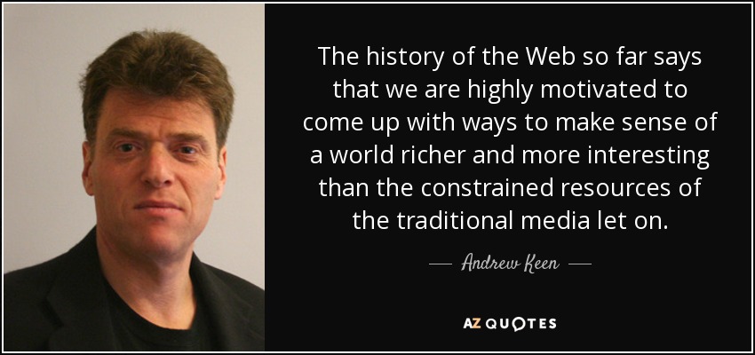 The history of the Web so far says that we are highly motivated to come up with ways to make sense of a world richer and more interesting than the constrained resources of the traditional media let on. - Andrew Keen