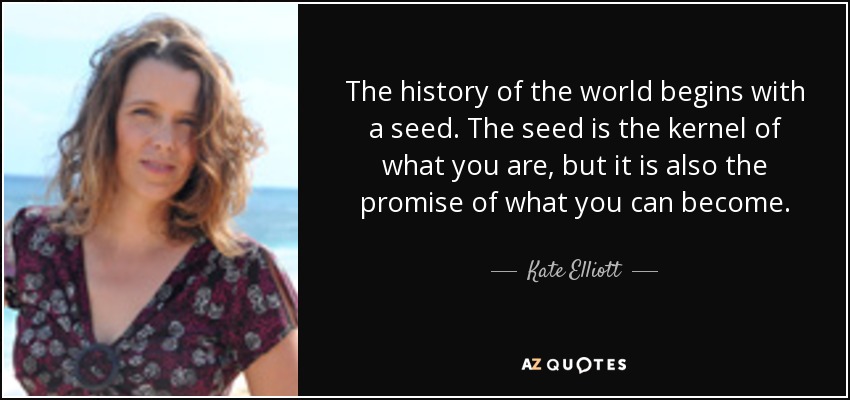 The history of the world begins with a seed. The seed is the kernel of what you are, but it is also the promise of what you can become. - Kate Elliott