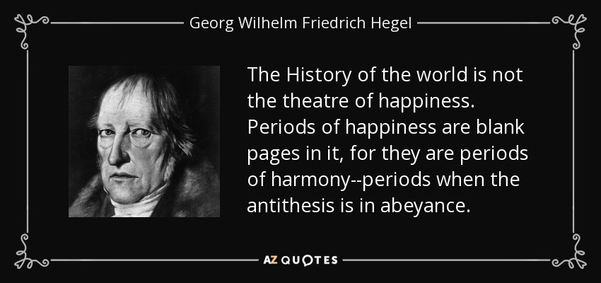 The History of the world is not the theatre of happiness. Periods of happiness are blank pages in it, for they are periods of harmony--periods when the antithesis is in abeyance. - Georg Wilhelm Friedrich Hegel