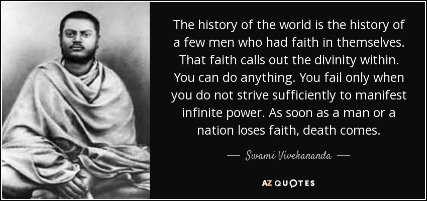 The history of the world is the history of a few men who had faith in themselves. That faith calls out the divinity within. You can do anything. You fail only when you do not strive sufficiently to manifest infinite power. As soon as a man or a nation loses faith, death comes. - Swami Vivekananda