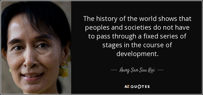 The history of the world shows that peoples and societies do not have to pass through a fixed series of stages in the course of development. - Aung San Suu Kyi