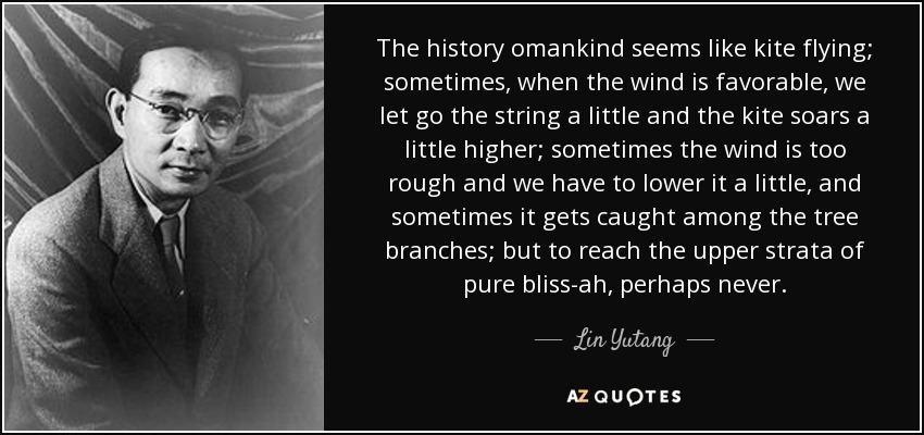 The history omankind seems like kite flying; sometimes, when the wind is favorable, we let go the string a little and the kite soars a little higher; sometimes the wind is too rough and we have to lower it a little, and sometimes it gets caught among the tree branches; but to reach the upper strata of pure bliss-ah, perhaps never. - Lin Yutang