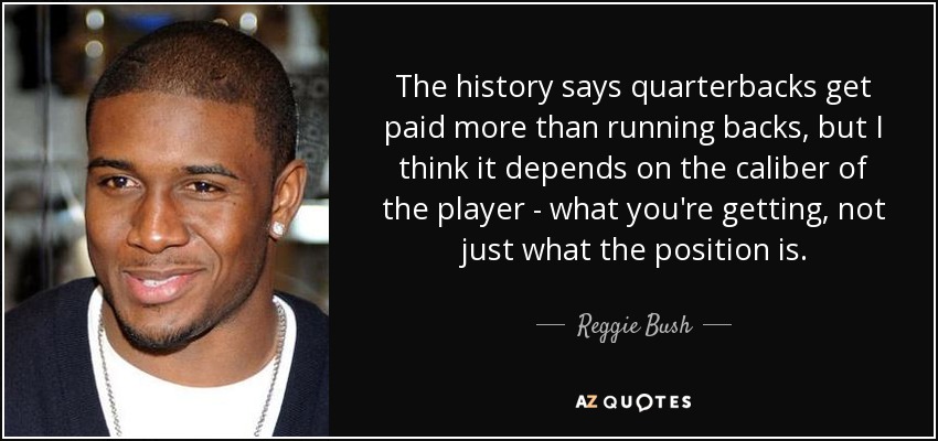 The history says quarterbacks get paid more than running backs, but I think it depends on the caliber of the player - what you're getting, not just what the position is. - Reggie Bush