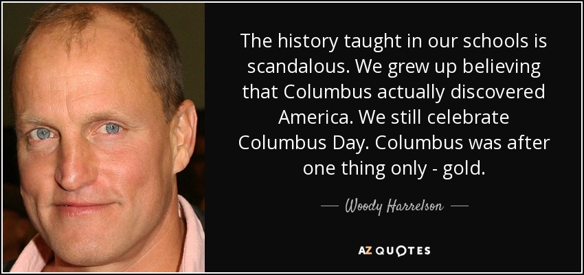 The history taught in our schools is scandalous. We grew up believing that Columbus actually discovered America. We still celebrate Columbus Day. Columbus was after one thing only - gold. - Woody Harrelson