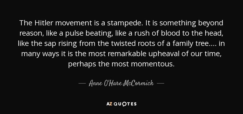 The Hitler movement is a stampede. It is something beyond reason, like a pulse beating, like a rush of blood to the head, like the sap rising from the twisted roots of a family tree. ... in many ways it is the most remarkable upheaval of our time, perhaps the most momentous. - Anne O'Hare McCormick