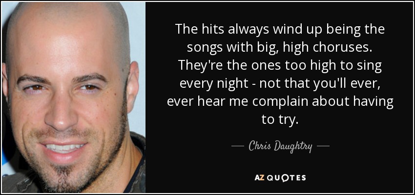 The hits always wind up being the songs with big, high choruses. They're the ones too high to sing every night - not that you'll ever, ever hear me complain about having to try. - Chris Daughtry