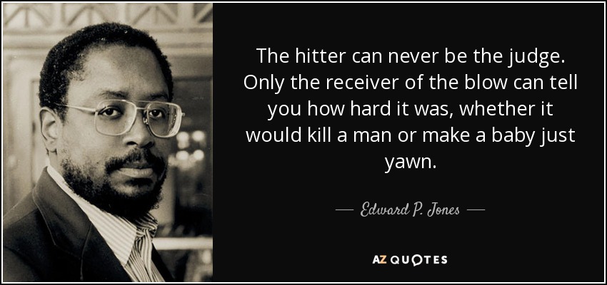The hitter can never be the judge. Only the receiver of the blow can tell you how hard it was, whether it would kill a man or make a baby just yawn. - Edward P. Jones