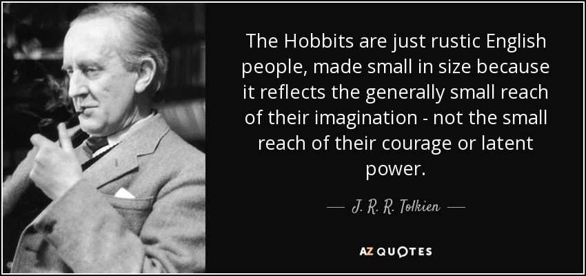 The Hobbits are just rustic English people, made small in size because it reflects the generally small reach of their imagination - not the small reach of their courage or latent power. - J. R. R. Tolkien