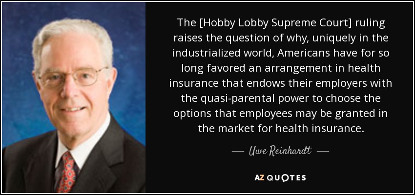 The [Hobby Lobby Supreme Court] ruling raises the question of why, uniquely in the industrialized world, Americans have for so long favored an arrangement in health insurance that endows their employers with the quasi-parental power to choose the options that employees may be granted in the market for health insurance. - Uwe Reinhardt