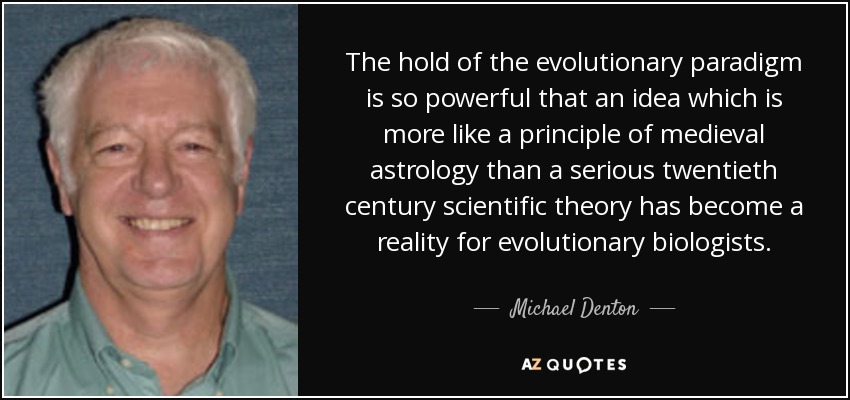 The hold of the evolutionary paradigm is so powerful that an idea which is more like a principle of medieval astrology than a serious twentieth century scientific theory has become a reality for evolutionary biologists. - Michael Denton