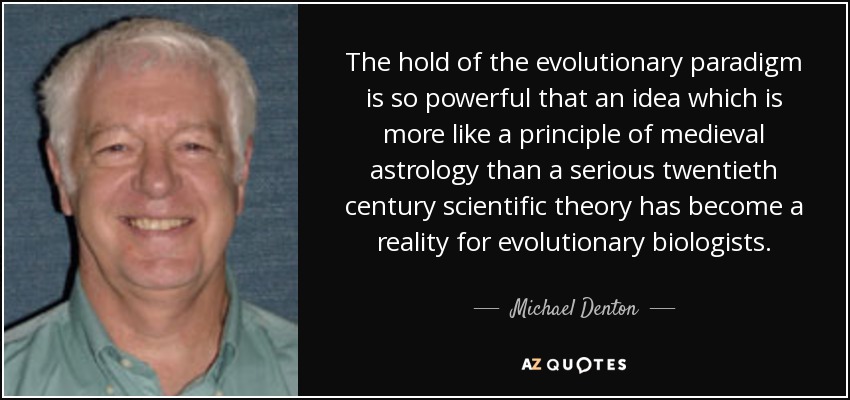 The hold of the evolutionary paradigm is so powerful that an idea which is more like a principle of medieval astrology than a serious twentieth century scientific theory has become a reality for evolutionary biologists. - Michael Denton