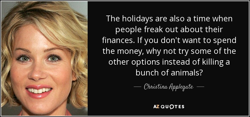 The holidays are also a time when people freak out about their finances. If you don't want to spend the money, why not try some of the other options instead of killing a bunch of animals? - Christina Applegate