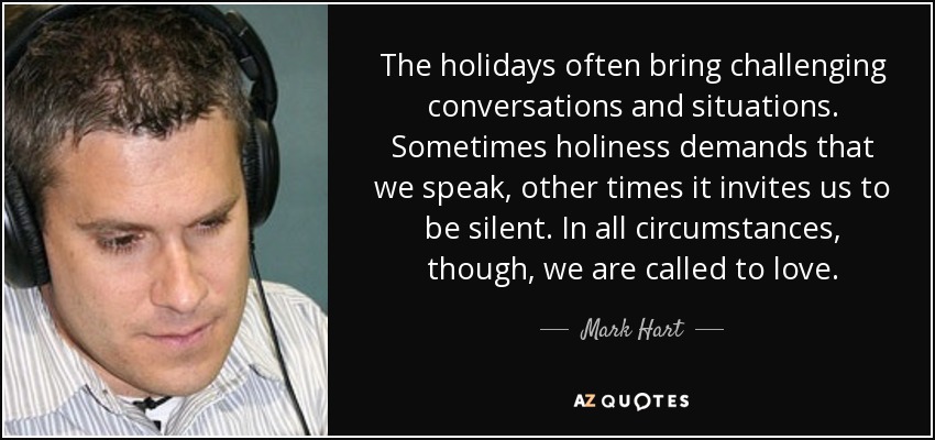 The holidays often bring challenging conversations and situations. Sometimes holiness demands that we speak, other times it invites us to be silent. In all circumstances, though, we are called to love. - Mark Hart