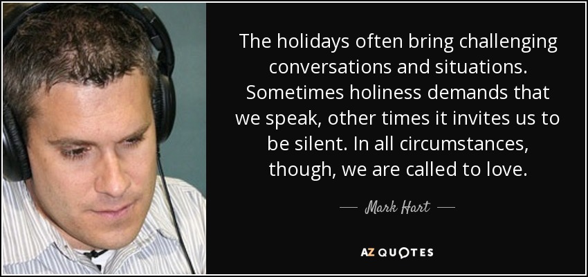The holidays often bring challenging conversations and situations. Sometimes holiness demands that we speak, other times it invites us to be silent. In all circumstances, though, we are called to love. - Mark Hart