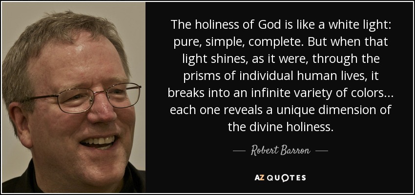 The holiness of God is like a white light: pure, simple, complete. But when that light shines, as it were, through the prisms of individual human lives, it breaks into an infinite variety of colors... each one reveals a unique dimension of the divine holiness. - Robert Barron