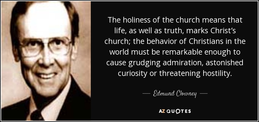 The holiness of the church means that life, as well as truth, marks Christ’s church; the behavior of Christians in the world must be remarkable enough to cause grudging admiration, astonished curiosity or threatening hostility. - Edmund Clowney