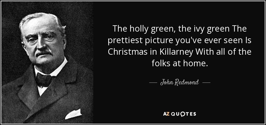 The holly green, the ivy green The prettiest picture you've ever seen Is Christmas in Killarney With all of the folks at home. - John Redmond