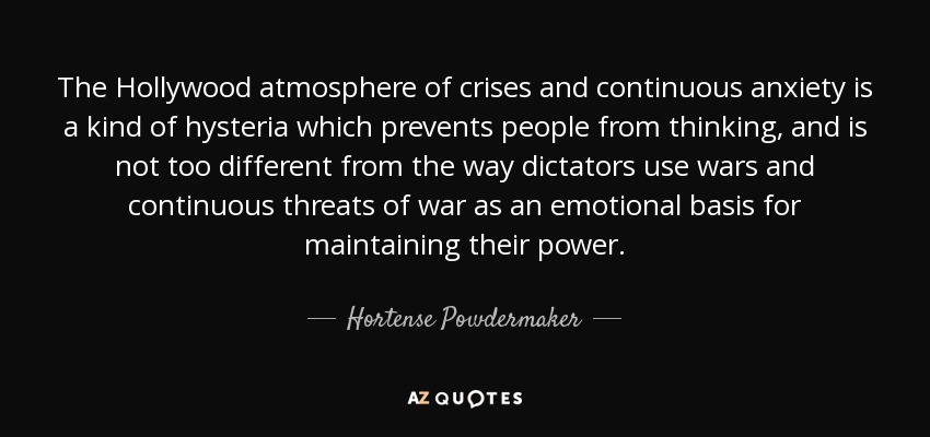 The Hollywood atmosphere of crises and continuous anxiety is a kind of hysteria which prevents people from thinking, and is not too different from the way dictators use wars and continuous threats of war as an emotional basis for maintaining their power. - Hortense Powdermaker