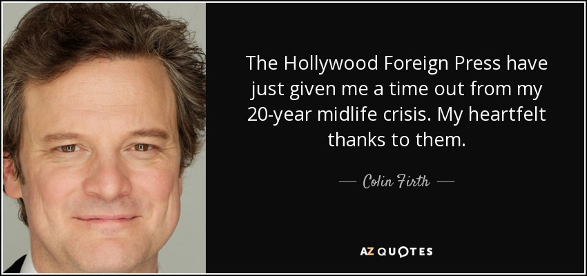 The Hollywood Foreign Press have just given me a time out from my 20-year midlife crisis. My heartfelt thanks to them. - Colin Firth