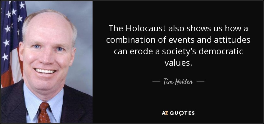 The Holocaust also shows us how a combination of events and attitudes can erode a society's democratic values. - Tim Holden