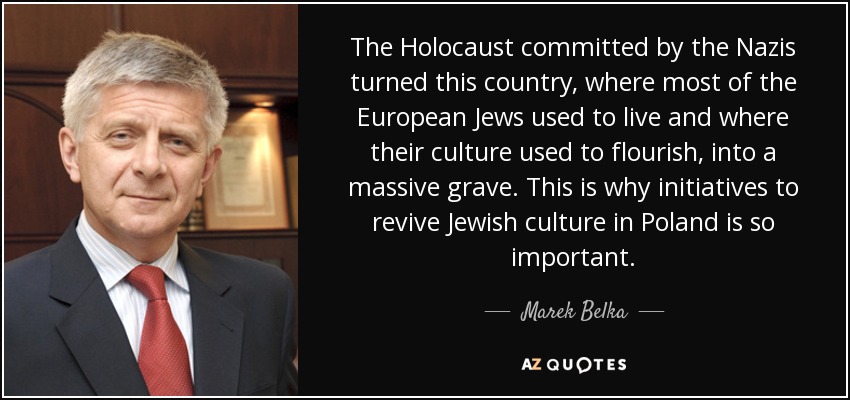 The Holocaust committed by the Nazis turned this country, where most of the European Jews used to live and where their culture used to flourish, into a massive grave. This is why initiatives to revive Jewish culture in Poland is so important. - Marek Belka